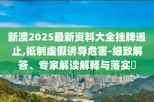 新澳2025最新资料大全挂牌遏止,抵制虚假诱导危害-细致解答、专家解读解释与落实?